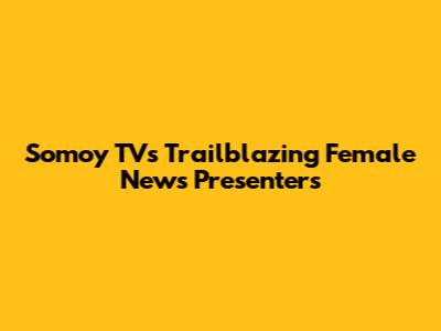 Somoy TV's Trailblazing Female News Presenters