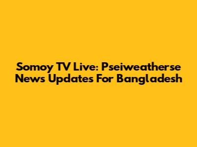Somoy TV Live: Pseiweatherse News Updates For Bangladesh
