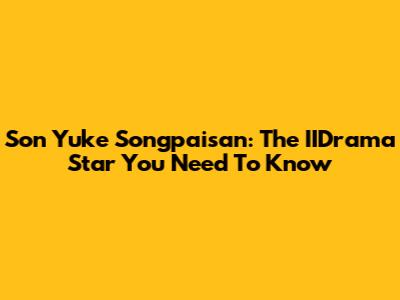 Son Yuke Songpaisan: The IIDrama Star You Need To Know