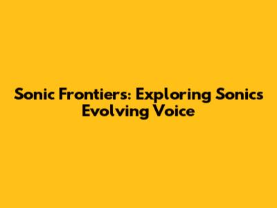 Sonic Frontiers: Exploring Sonic's Evolving Voice