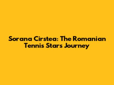 Sorana Cirstea: The Romanian Tennis Star's Journey