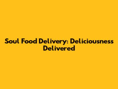 Soul Food Delivery: Deliciousness Delivered