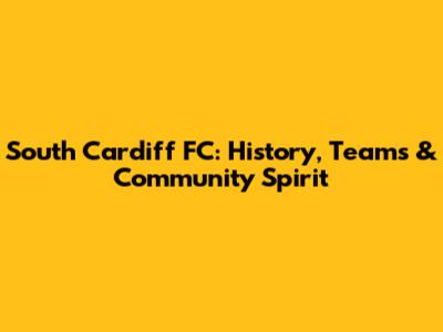 South Cardiff FC: History, Teams & Community Spirit