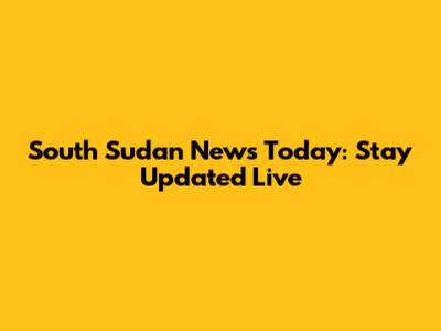South Sudan News Today: Stay Updated Live