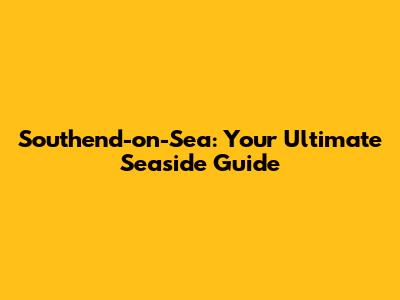Southend-on-Sea: Your Ultimate Seaside Guide