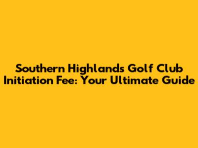 Southern Highlands Golf Club Initiation Fee: Your Ultimate Guide