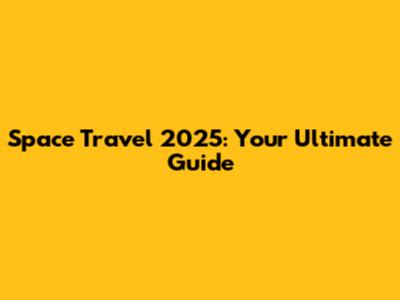 Space Travel 2025: Your Ultimate Guide