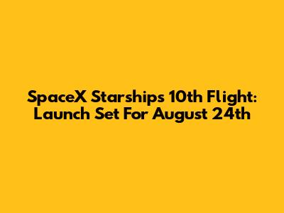 SpaceX Starship's 10th Flight: Launch Set For August 24th