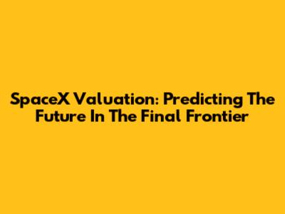 SpaceX Valuation: Predicting The Future In The Final Frontier