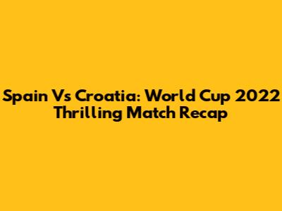 Spain Vs Croatia: World Cup 2022 Thrilling Match Recap