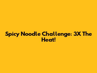Spicy Noodle Challenge: 3X The Heat!