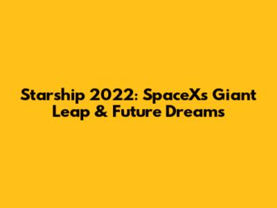Starship 2022: SpaceX's Giant Leap & Future Dreams