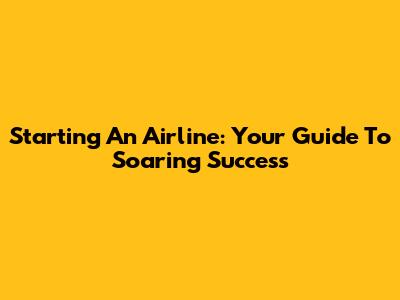 Starting An Airline: Your Guide To Soaring Success