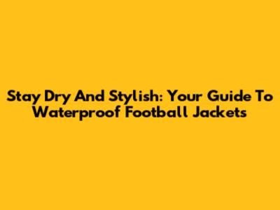 Stay Dry And Stylish: Your Guide To Waterproof Football Jackets