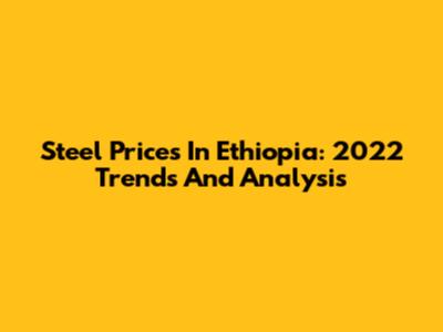 Steel Prices In Ethiopia: 2022 Trends And Analysis