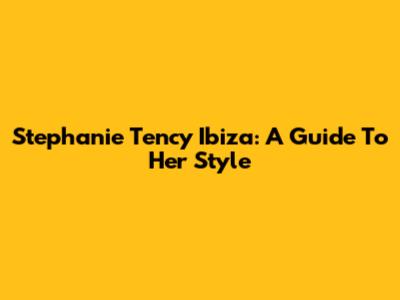 Stephanie Tency Ibiza: A Guide To Her Style