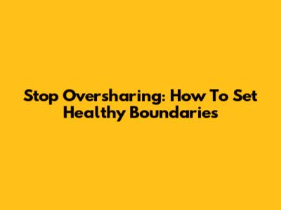 Stop Oversharing: How To Set Healthy Boundaries