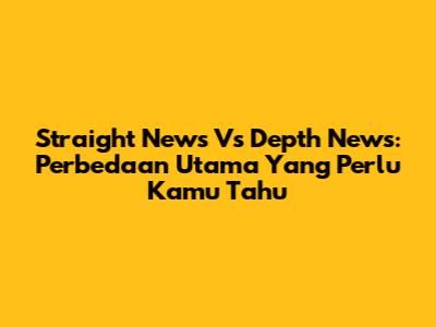 Straight News Vs Depth News: Perbedaan Utama Yang Perlu Kamu Tahu