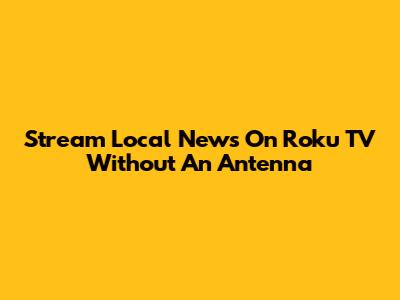 Stream Local News On Roku TV Without An Antenna