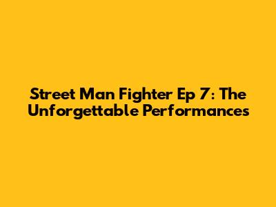 Street Man Fighter Ep 7: The Unforgettable Performances