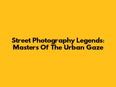 Street Photography Legends: Masters Of The Urban Gaze