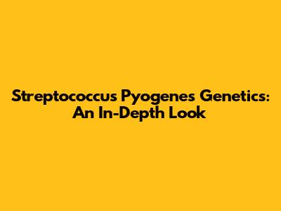 Streptococcus Pyogenes Genetics: An In-Depth Look