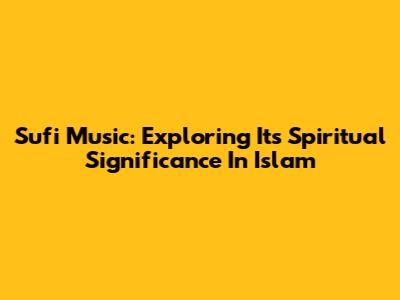 Sufi Music: Exploring Its Spiritual Significance In Islam