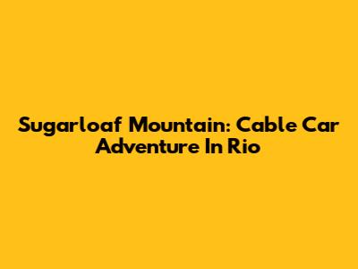 Sugarloaf Mountain: Cable Car Adventure In Rio