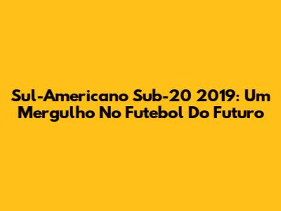 Sul-Americano Sub-20 2019: Um Mergulho No Futebol Do Futuro