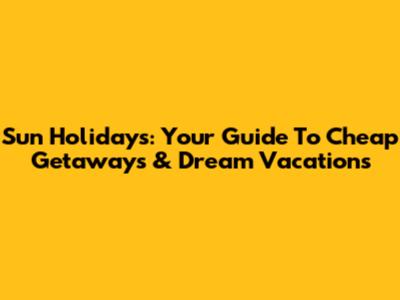 Sun Holidays: Your Guide To Cheap Getaways & Dream Vacations