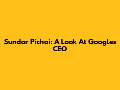 Sundar Pichai: A Look At Google's CEO