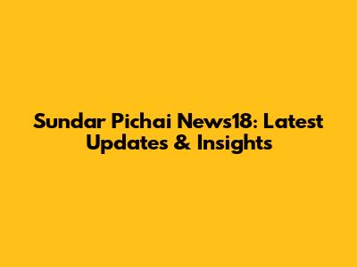 Sundar Pichai News18: Latest Updates & Insights