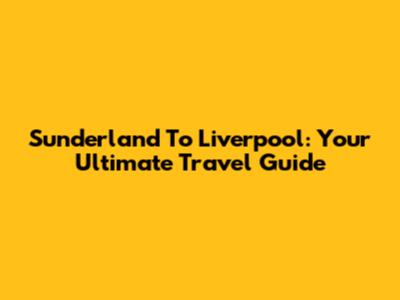 Sunderland To Liverpool: Your Ultimate Travel Guide