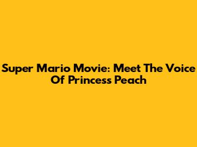 Super Mario Movie: Meet The Voice Of Princess Peach