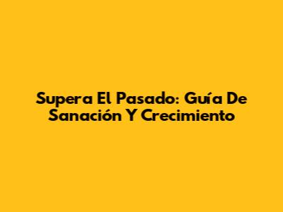 Supera El Pasado: Guía De Sanación Y Crecimiento