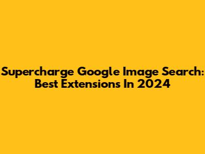 Supercharge Google Image Search: Best Extensions In 2024