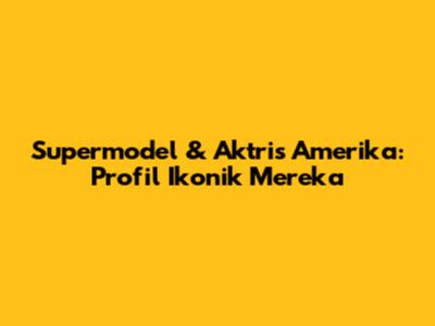 Supermodel & Aktris Amerika: Profil Ikonik Mereka
