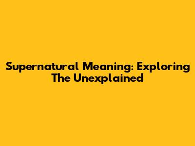 Supernatural Meaning: Exploring The Unexplained