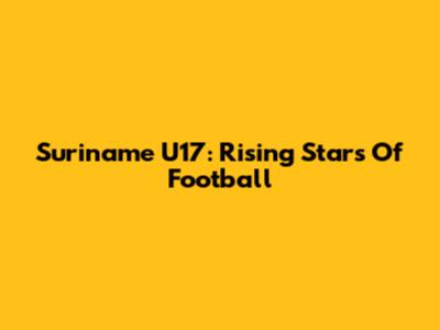 Suriname U17: Rising Stars Of Football