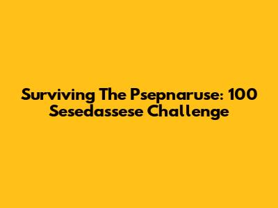 Surviving The Psepnaruse: 100 Sesedassese Challenge