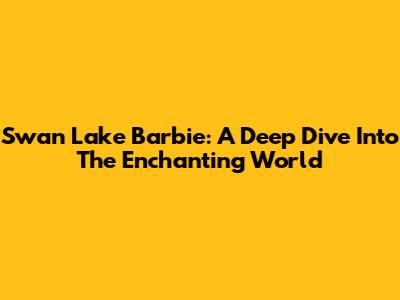 Swan Lake Barbie: A Deep Dive Into The Enchanting World