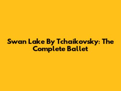 Swan Lake By Tchaikovsky: The Complete Ballet