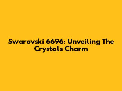 Swarovski 6696: Unveiling The Crystal's Charm