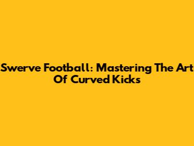 Swerve Football: Mastering The Art Of Curved Kicks