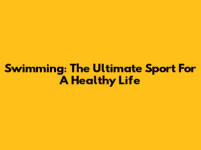 Swimming: The Ultimate Sport For A Healthy Life