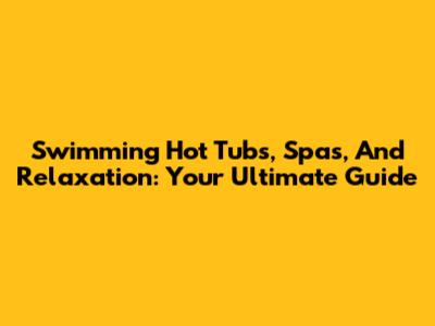 Swimming Hot Tubs, Spas, And Relaxation: Your Ultimate Guide