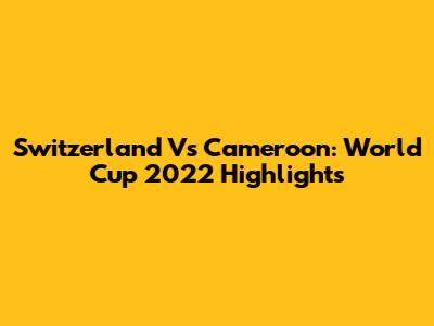 Switzerland Vs Cameroon: World Cup 2022 Highlights