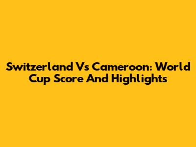 Switzerland Vs Cameroon: World Cup Score And Highlights