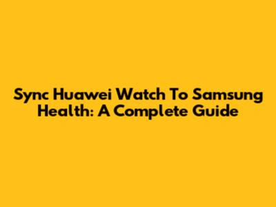 Sync Huawei Watch To Samsung Health: A Complete Guide