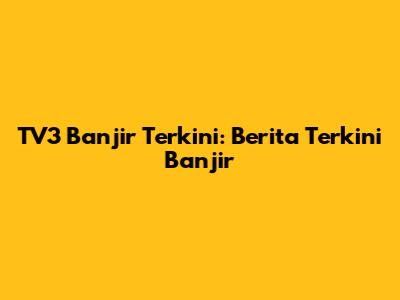 TV3 Banjir Terkini: Berita Terkini Banjir